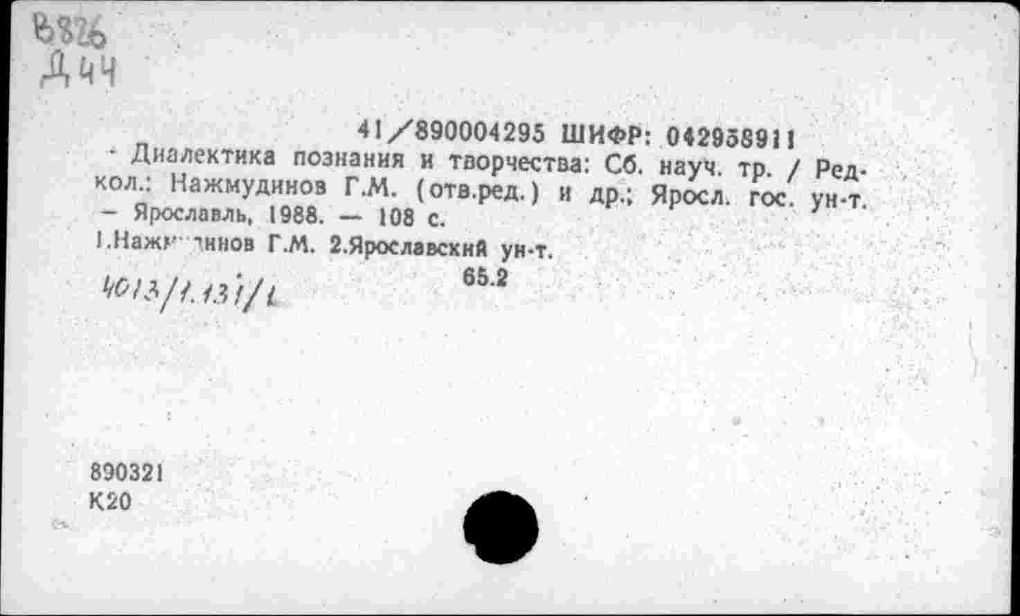 ﻿Дйч
41/890004295 ШИФР: 042958911
■ Диалектика познания и творчества: Сб. науч. то. / Ред. кол : Нажмудинов Г.М. (отв.ред.) и др.; Яросл. гос ун-т - Ярославль, 1988. — 108 с.	7
!.Нажг тннов Г.М. 2.Ярославский ун-т.
652
890321
К20